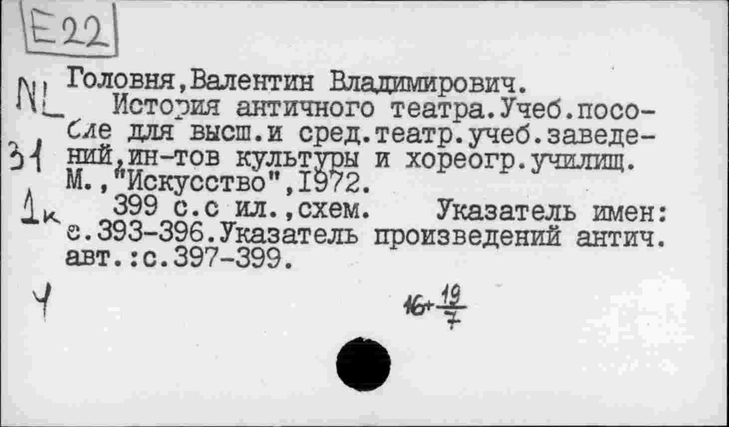 ﻿h|i Головня,Валентин Владимирович.
История античного театра.Учеб.пособие для высш.и сред.театр.учеб.заведе-м ний,ин-тов культуры и хореогр.училищ.
М., '’Искусство ", 1972.
399 с.с ил. .схем. Указатель имен: s.393-396.Указатель произведений антич. авт.:с.397-399.